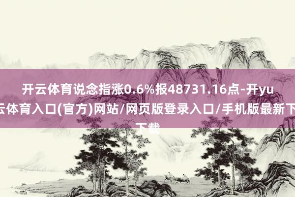 开云体育说念指涨0.6%报48731.16点-开yun云体育入口(官方)网站/网页版登录入口/手机版最新下载